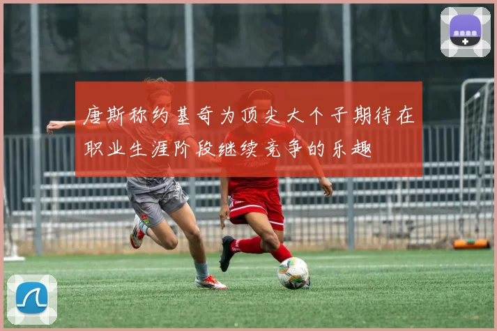 唐斯称约基奇为顶尖大个子期待在职业生涯阶段继续竞争的乐趣