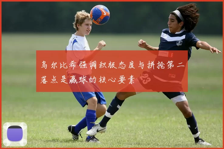 乌尔比希强调积极态度与拼抢第二落点是赢球的核心要素