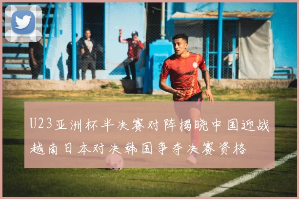 U23亚洲杯半决赛对阵揭晓中国迎战越南日本对决韩国争夺决赛资格