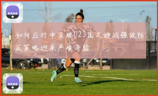 如何应对中亚狼U23国足迎战强敌防反策略迎来严峻考验