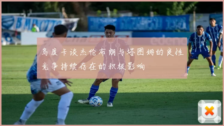 乌度卡谈杰伦布朗与塔图姆的良性竞争持续存在的积极影响