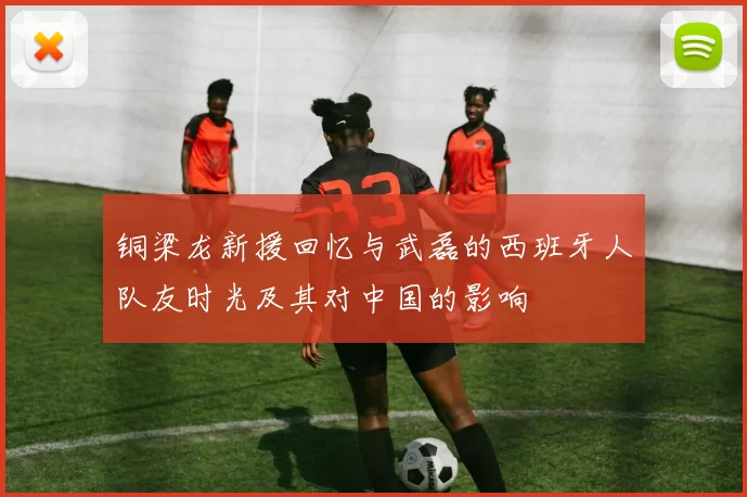 铜梁龙新援回忆与武磊的西班牙人队友时光及其对中国的影响