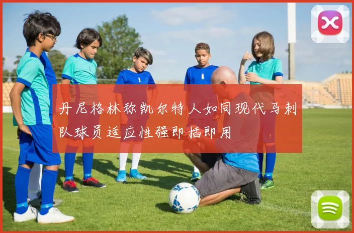 丹尼格林称凯尔特人如同现代马刺队球员适应性强即插即用