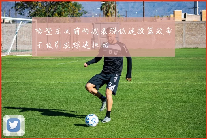 哈登东决前两战表现低迷投篮效率不佳引发球迷担忧