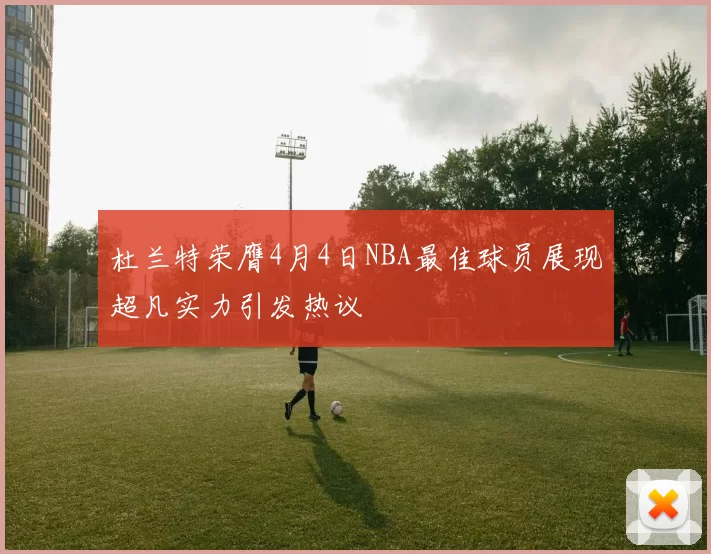 杜兰特荣膺4月4日NBA最佳球员展现超凡实力引发热议