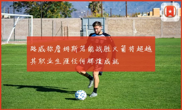 路威称詹姆斯若能战胜火箭将超越其职业生涯任何辉煌成就