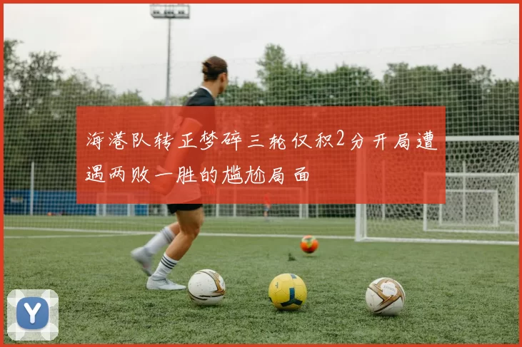 海港队转正梦碎三轮仅积2分开局遭遇两败一胜的尴尬局面