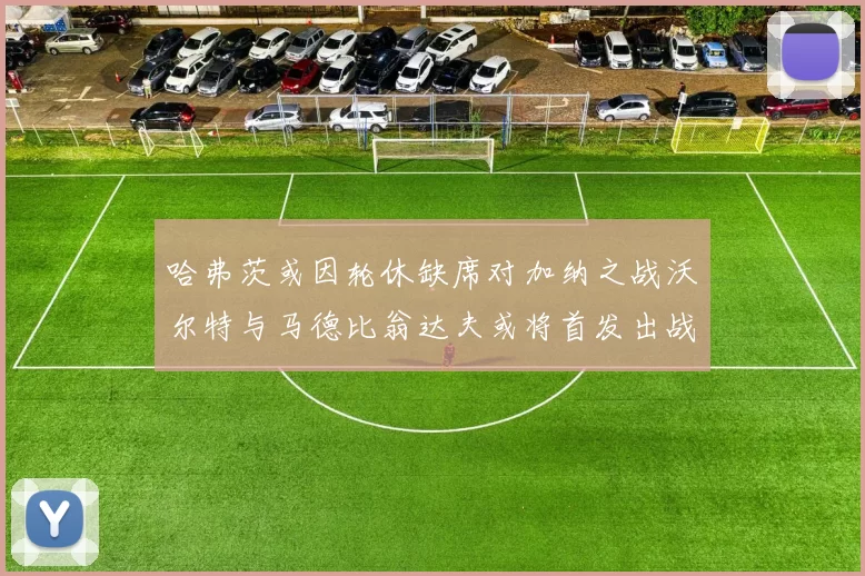 哈弗茨或因轮休缺席对加纳之战沃尔特与马德比翁达夫或将首发出战